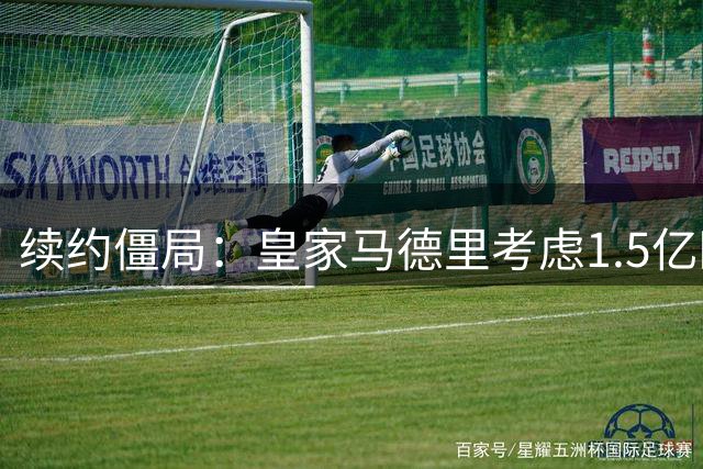 续约僵局：皇家马德里考虑1.5亿欧元出售前场巨星